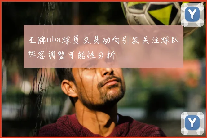 王牌nba球员交易动向引发关注球队阵容调整可能性分析